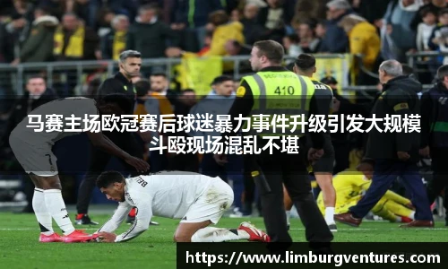 马赛主场欧冠赛后球迷暴力事件升级引发大规模斗殴现场混乱不堪